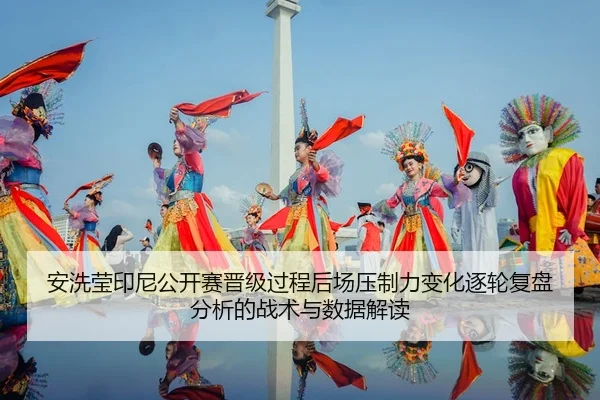 安洗莹印尼公开赛晋级过程后场压制力变化逐轮复盘分析的战术与数据解读